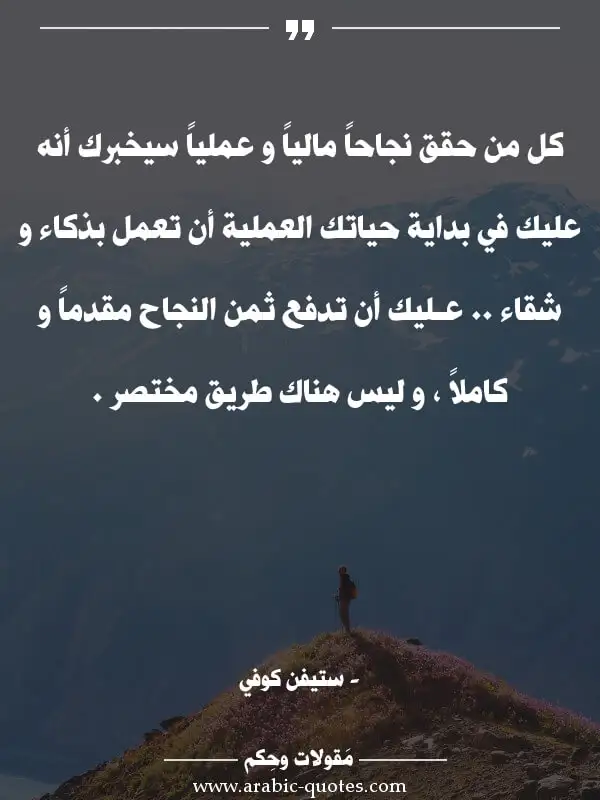 اقوال وحكم جميلة : كل من حقق نجاحاً مالياً و عملياً سيخبرك أنه عليك في بداية حياتك العملية أن تعمل بذكاء و شقاء .. عـليك أن تدفع ثمن النجاح مقدماً و كاملاً ، و ليس هناك طريق مختصر .